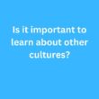 Is it important to learn about other cultures? – B2 First Speaking Parts 3 & 4 Sample Answers